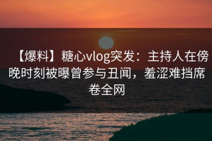 【爆料】糖心vlog突发：主持人在傍晚时刻被曝曾参与丑闻，羞涩难挡席卷全网