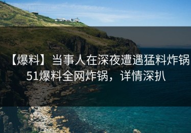 【爆料】当事人在深夜遭遇猛料炸锅，51爆料全网炸锅，详情深扒
