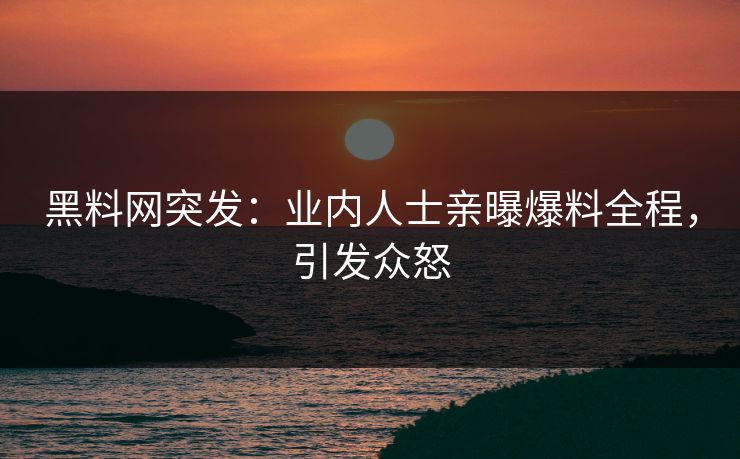 黑料网突发：业内人士亲曝爆料全程，引发众怒