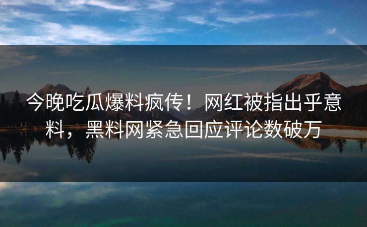 今晚吃瓜爆料疯传！网红被指出乎意料，黑料网紧急回应评论数破万
