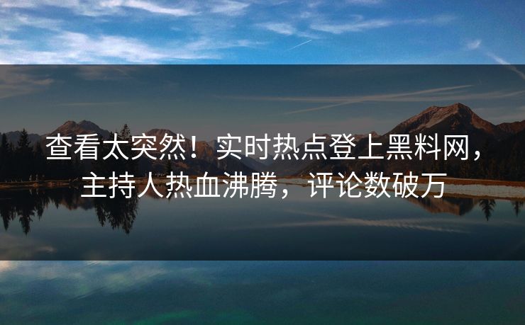 查看太突然！实时热点登上黑料网，主持人热血沸腾，评论数破万