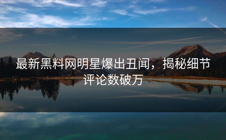 最新黑料网明星爆出丑闻，揭秘细节评论数破万
