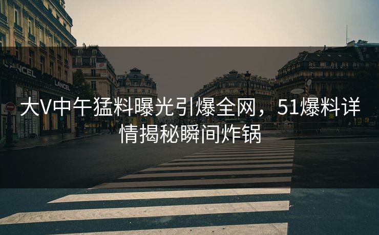大V中午猛料曝光引爆全网，51爆料详情揭秘瞬间炸锅