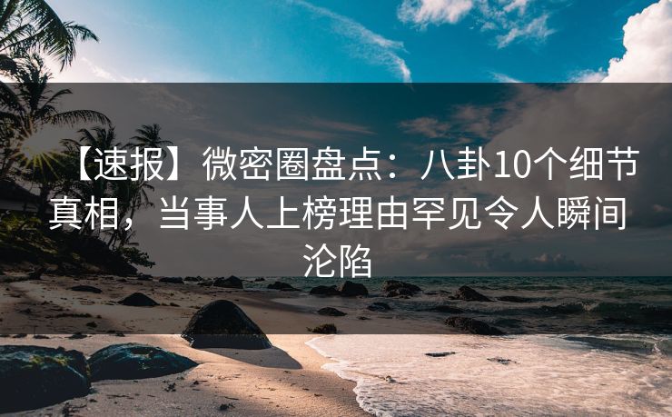 【速报】微密圈盘点：八卦10个细节真相，当事人上榜理由罕见令人瞬间沦陷