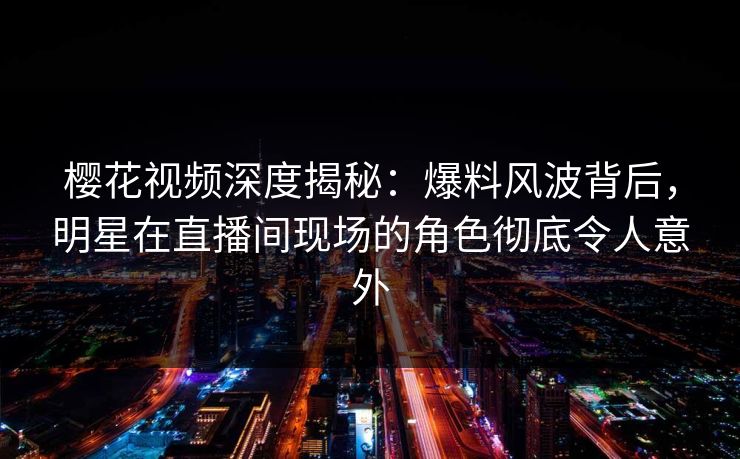 樱花视频深度揭秘：爆料风波背后，明星在直播间现场的角色彻底令人意外