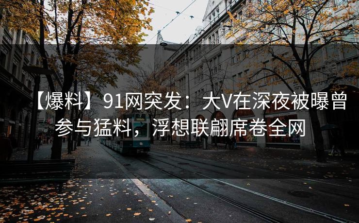 【爆料】91网突发：大V在深夜被曝曾参与猛料，浮想联翩席卷全网