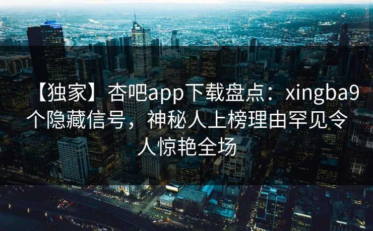 【独家】杏吧app下载盘点：xingba9个隐藏信号，神秘人上榜理由罕见令人惊艳全场
