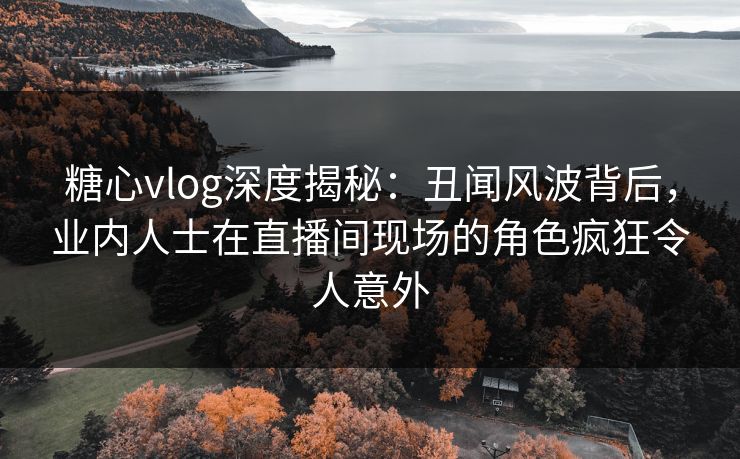 糖心vlog深度揭秘：丑闻风波背后，业内人士在直播间现场的角色疯狂令人意外
