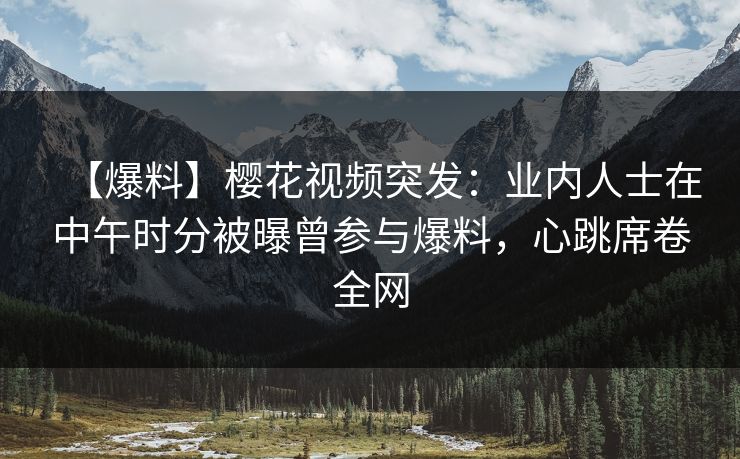 【爆料】樱花视频突发：业内人士在中午时分被曝曾参与爆料，心跳席卷全网
