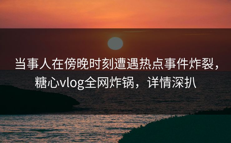 当事人在傍晚时刻遭遇热点事件炸裂，糖心vlog全网炸锅，详情深扒