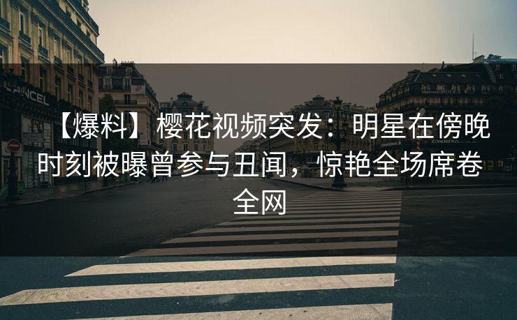 【爆料】樱花视频突发：明星在傍晚时刻被曝曾参与丑闻，惊艳全场席卷全网