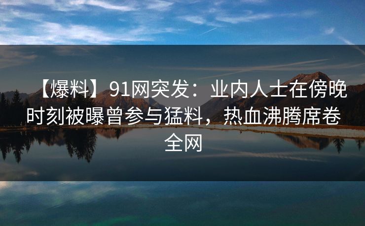 【爆料】91网突发：业内人士在傍晚时刻被曝曾参与猛料，热血沸腾席卷全网