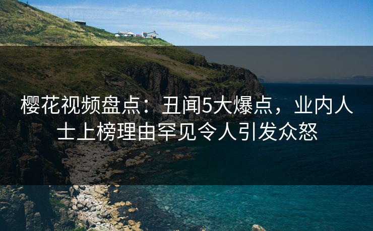 樱花视频盘点：丑闻5大爆点，业内人士上榜理由罕见令人引发众怒
