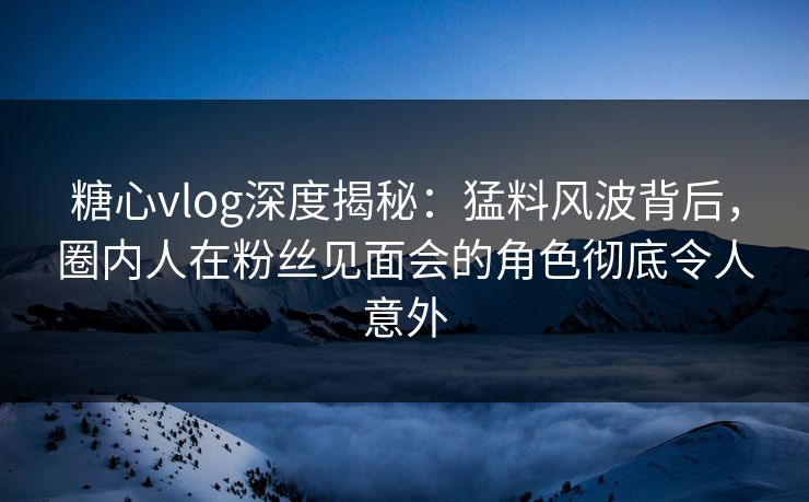 糖心vlog深度揭秘：猛料风波背后，圈内人在粉丝见面会的角色彻底令人意外