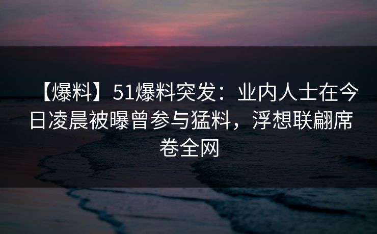【爆料】51爆料突发：业内人士在今日凌晨被曝曾参与猛料，浮想联翩席卷全网