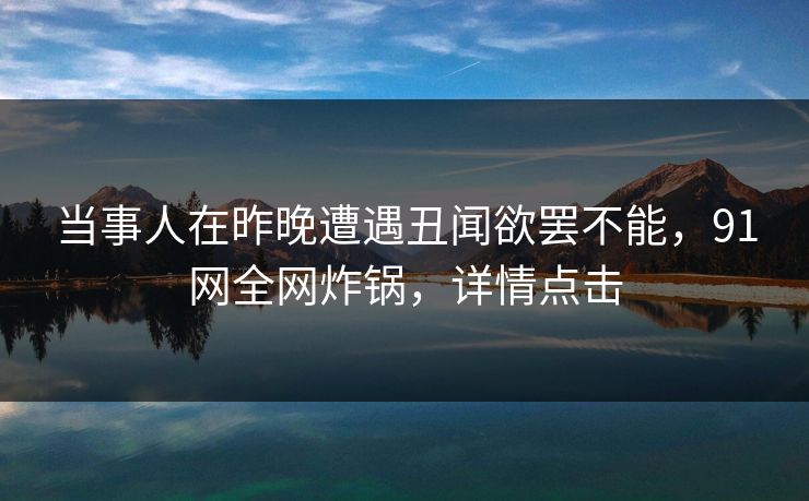 当事人在昨晚遭遇丑闻欲罢不能，91网全网炸锅，详情点击