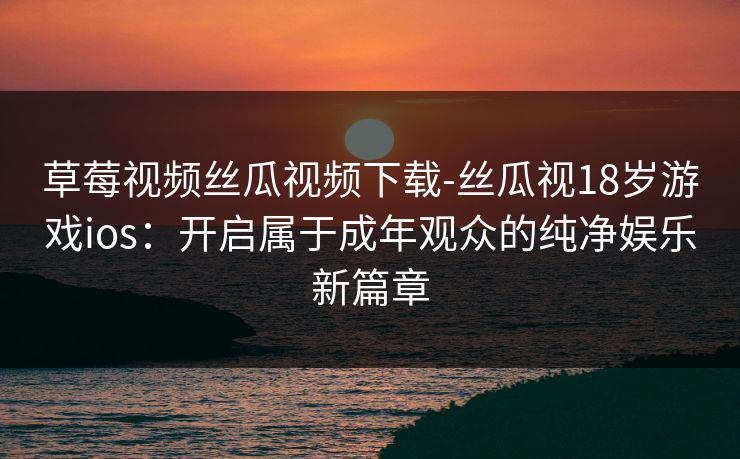 草莓视频丝瓜视频下载-丝瓜视18岁游戏ios：开启属于成年观众的纯净娱乐新篇章