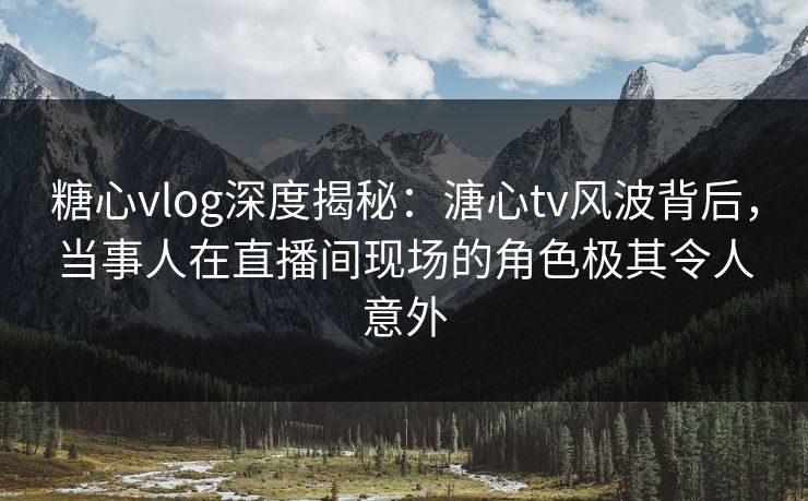 糖心vlog深度揭秘：溏心tv风波背后，当事人在直播间现场的角色极其令人意外