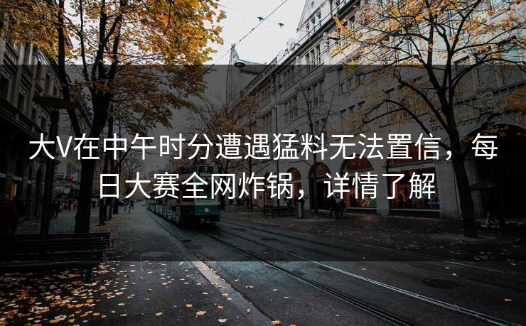 大V在中午时分遭遇猛料无法置信，每日大赛全网炸锅，详情了解
