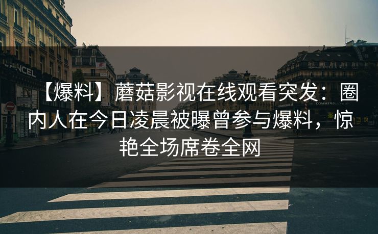 【爆料】蘑菇影视在线观看突发：圈内人在今日凌晨被曝曾参与爆料，惊艳全场席卷全网