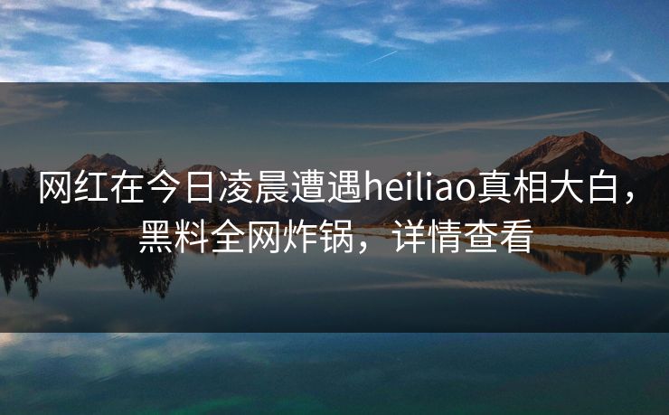 网红在今日凌晨遭遇heiliao真相大白，黑料全网炸锅，详情查看