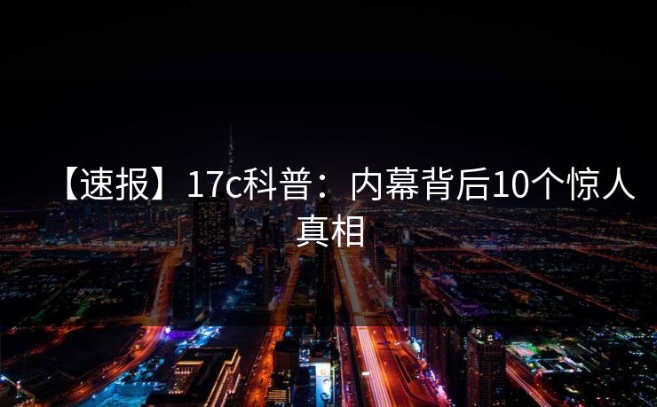【速报】17c科普：内幕背后10个惊人真相