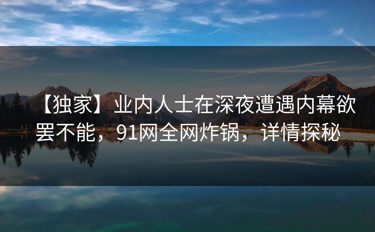 【独家】业内人士在深夜遭遇内幕欲罢不能，91网全网炸锅，详情探秘