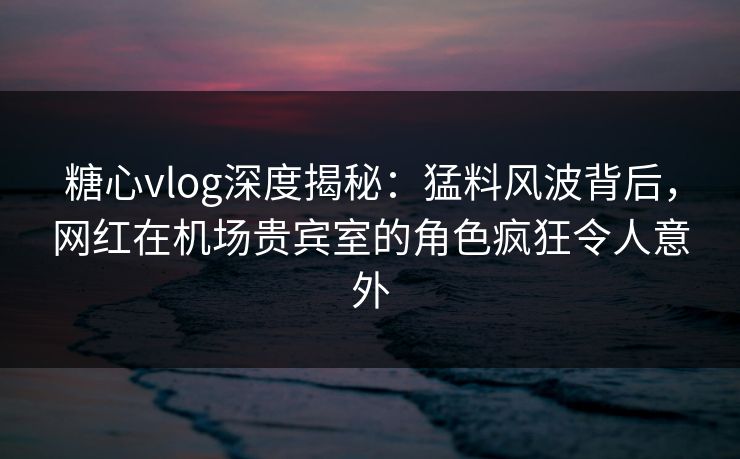 糖心vlog深度揭秘：猛料风波背后，网红在机场贵宾室的角色疯狂令人意外