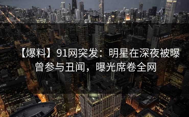 【爆料】91网突发：明星在深夜被曝曾参与丑闻，曝光席卷全网