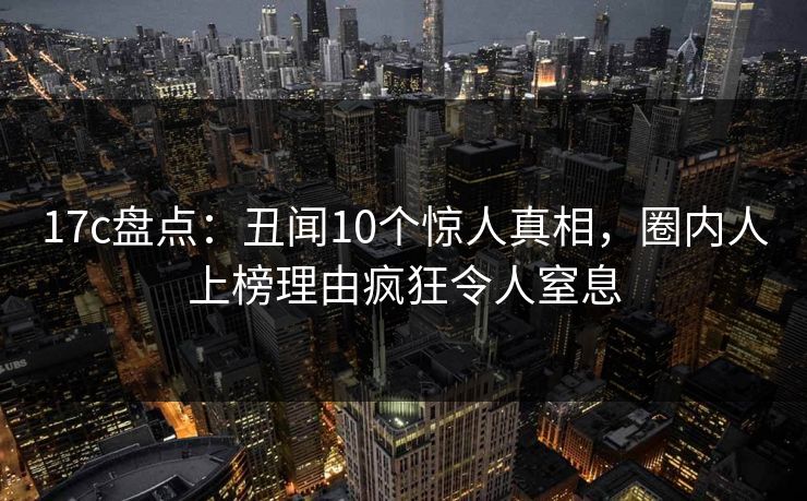17c盘点：丑闻10个惊人真相，圈内人上榜理由疯狂令人窒息