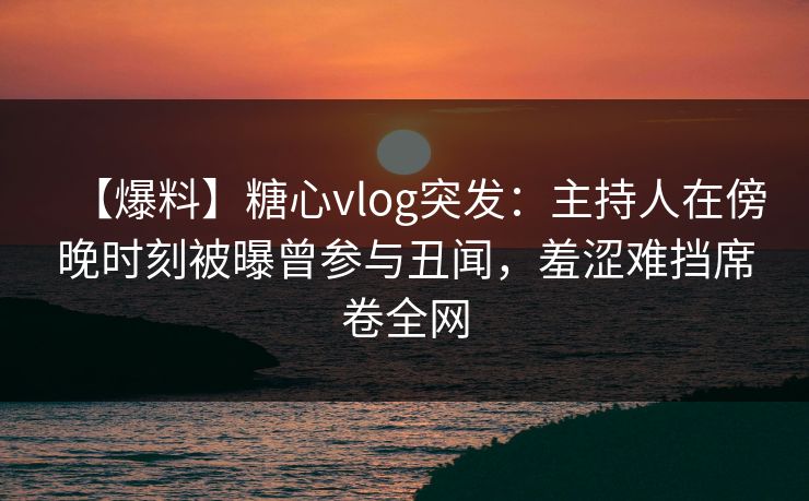 【爆料】糖心vlog突发：主持人在傍晚时刻被曝曾参与丑闻，羞涩难挡席卷全网