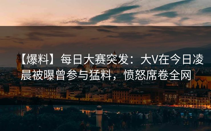 【爆料】每日大赛突发：大V在今日凌晨被曝曾参与猛料，愤怒席卷全网