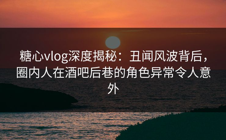 糖心vlog深度揭秘：丑闻风波背后，圈内人在酒吧后巷的角色异常令人意外