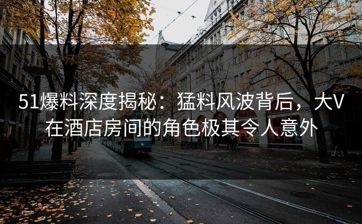 51爆料深度揭秘：猛料风波背后，大V在酒店房间的角色极其令人意外
