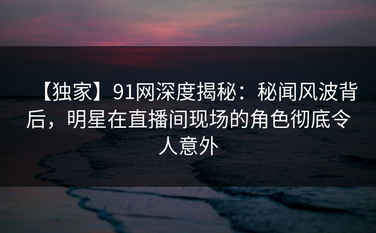 【独家】91网深度揭秘:秘闻风波背后,明星在直播间现场的角色彻底令人意外 【独家】91网深度揭秘:秘闻风波背后,明星在直播间现场的角色彻底令人意外