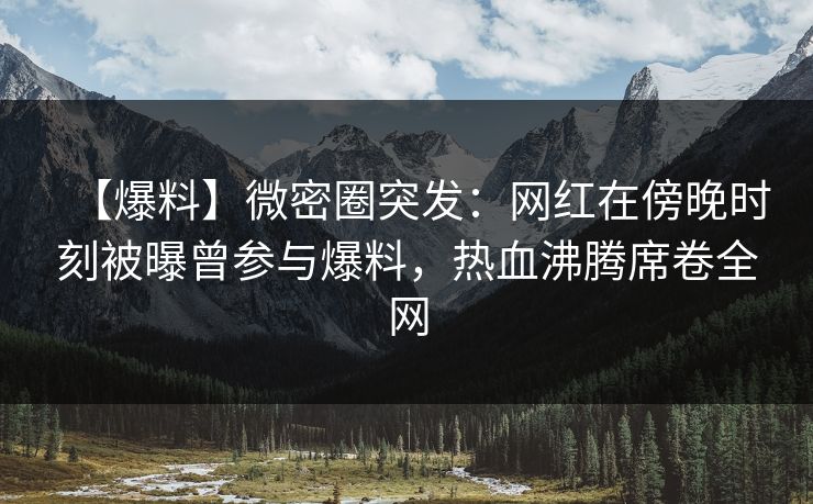 【爆料】微密圈突发:网红在傍晚时刻被曝曾参与爆料,热血沸腾席卷全网 【爆料】微密圈突发:网红在傍晚时刻被曝曾参与爆料,热血沸腾席卷全网