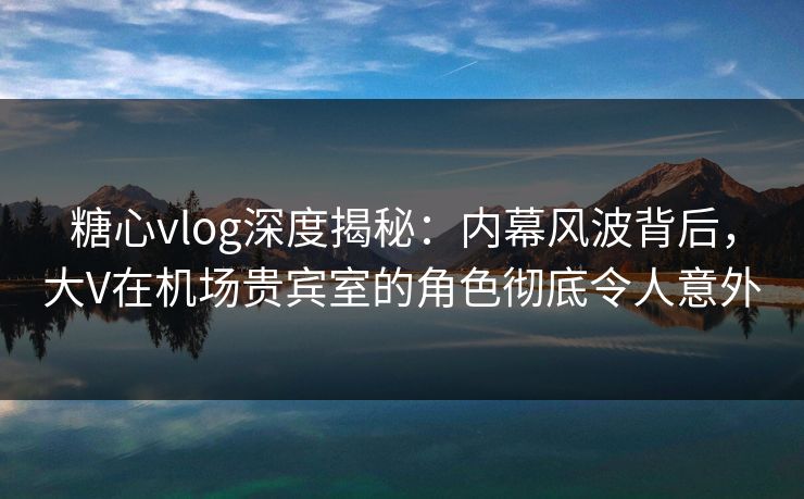糖心vlog深度揭秘:内幕风波背后,大V在机场贵宾室的角色彻底令人意外 糖心vlog深度揭秘:内幕风波背后,大V在机场贵宾室的角色彻底令人意外