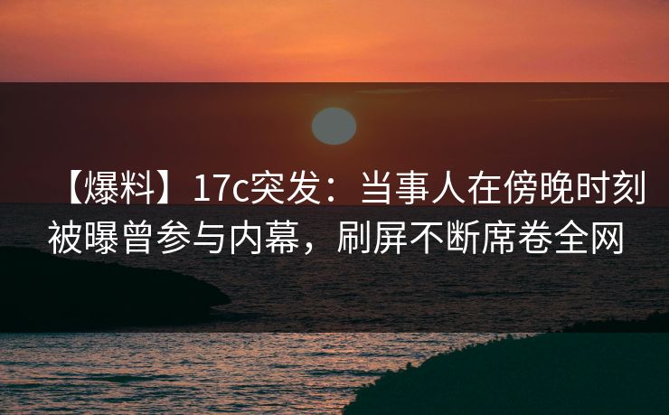 【爆料】17c突发:当事人在傍晚时刻被曝曾参与内幕,刷屏不断席卷全网 【爆料】17c突发:当事人在傍晚时刻被曝曾参与内幕,刷屏不断席卷全网