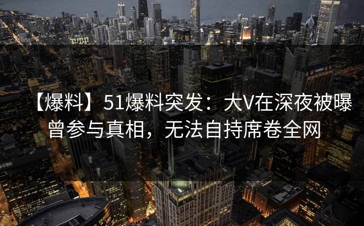 【爆料】51爆料突发:大V在深夜被曝曾参与真相,无法自持席卷全网 【爆料】51爆料突发:大V在深夜被曝曾参与真相,无法自持席卷全网