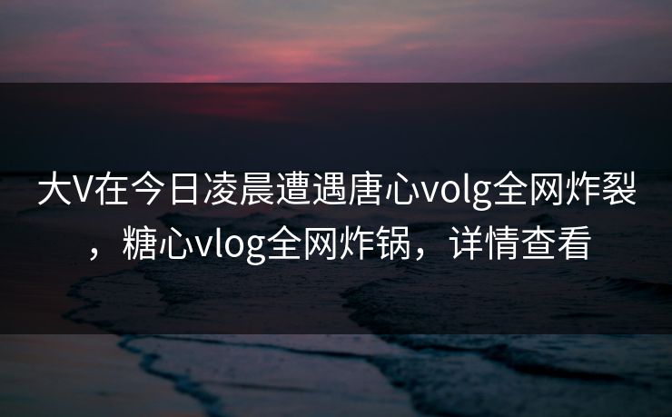 大V在今日凌晨遭遇唐心volg全网炸裂，糖心vlog全网炸锅，详情查看