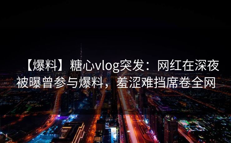 【爆料】糖心vlog突发:网红在深夜被曝曾参与爆料,羞涩难挡席卷全网 【爆料】糖心vlog突发:网红在深夜被曝曾参与爆料,羞涩难挡席卷全网