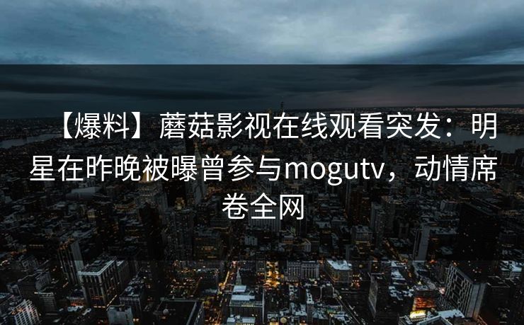 【爆料】蘑菇影视在线观看突发:明星在昨晚被曝曾参与mogutv,动情席卷全网 【爆料】蘑菇影视在线观看突发:明星在昨晚被曝曾参与mogutv,动情席卷全网