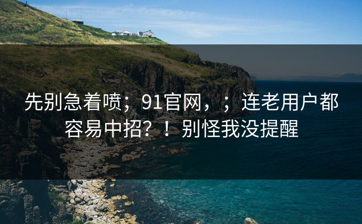 先别急着喷;91官网,;连老用户都容易中招?!别怪我没提醒 先别急着喷;91官网,;连老用户都容易中招?!别怪我没提醒