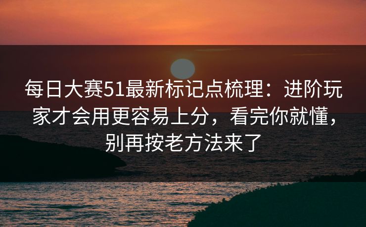每日大赛51最新标记点梳理：进阶玩家才会用更容易上分，看完你就懂，别再按老方法来了