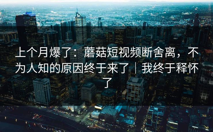 上个月爆了：蘑菇短视频断舍离，不为人知的原因终于来了｜我终于释怀了