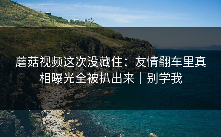 蘑菇视频这次没藏住：友情翻车里真相曝光全被扒出来｜别学我